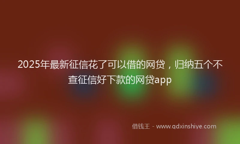 2025年最新征信花了可以借的网贷，归纳五个不查征信好下款的网贷app