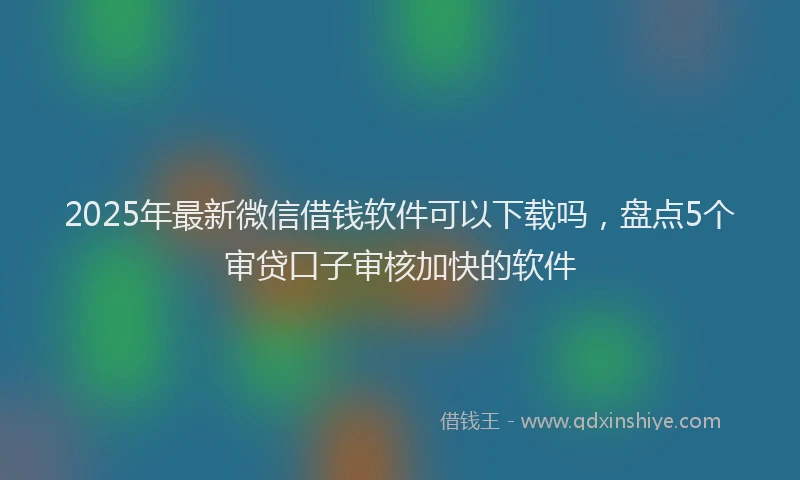 2025年最新微信借钱软件可以下载吗，盘点5个审贷口子审核加快的软件