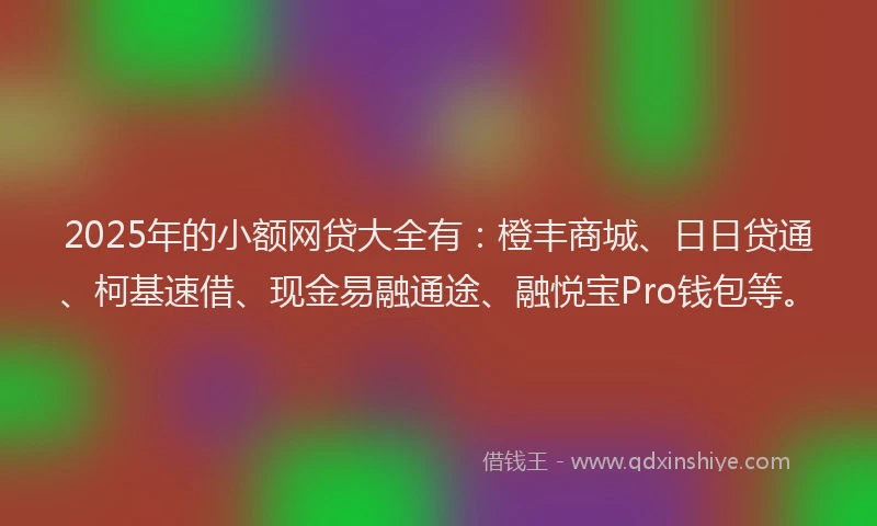 2025年的小额网贷大全有：橙丰商城、日日贷通、柯基速借、现金易融通途、融悦宝Pro钱包等。