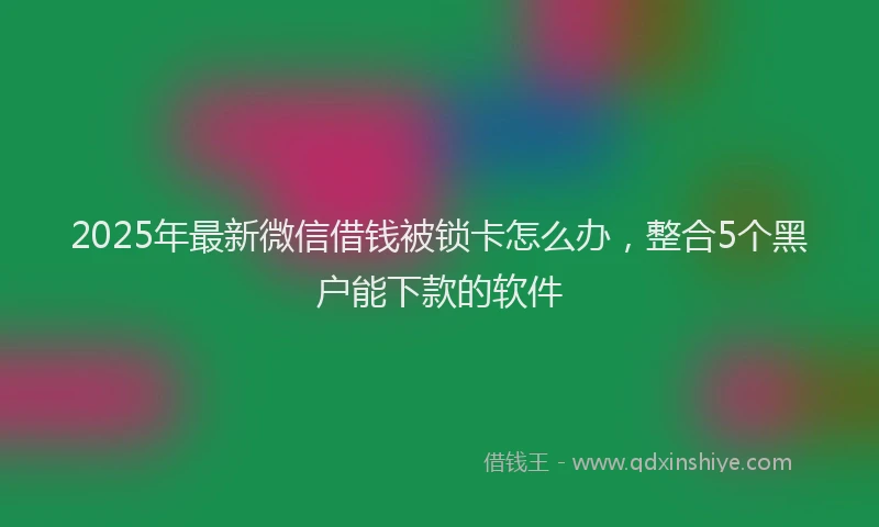 2025年最新微信借钱被锁卡怎么办，整合5个黑户能下款的软件