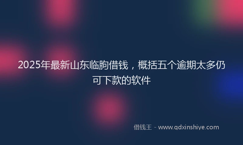 2025年最新山东临朐借钱，概括五个逾期太多仍可下款的软件