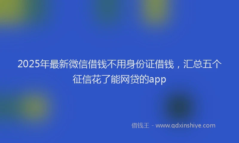 2025年最新微信借钱不用身份证借钱，汇总五个征信花了能网贷的app