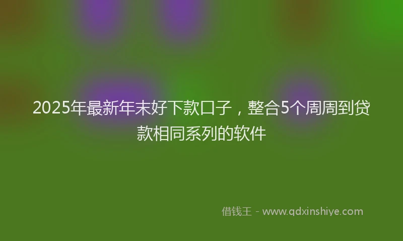 2025年最新年末好下款口子，整合5个周周到贷款相同系列的软件