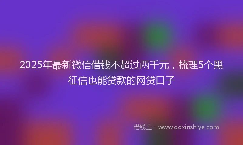 2025年最新微信借钱不超过两千元，梳理5个黑征信也能贷款的网贷口子
