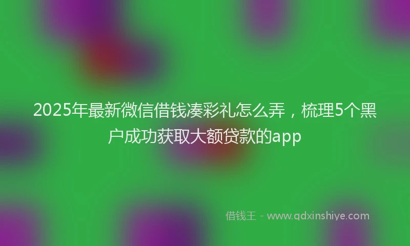 2025年最新微信借钱凑彩礼怎么弄，梳理5个黑户成功获取大额贷款的app