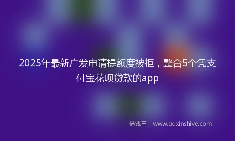 2025年最新广发申请提额度被拒，整合5个凭支付宝花呗贷款的app