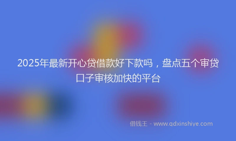 2025年最新开心贷借款好下款吗，盘点五个审贷口子审核加快的平台