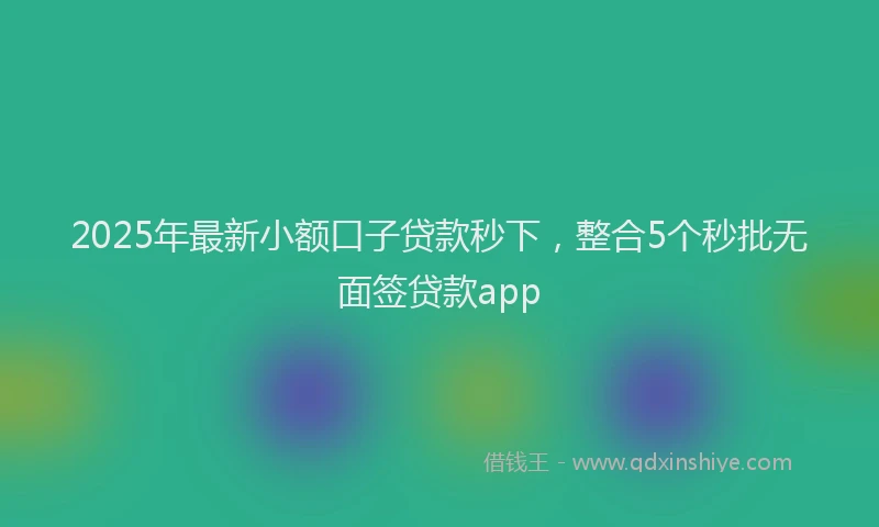 2025年最新小额口子贷款秒下，整合5个秒批无面签贷款app