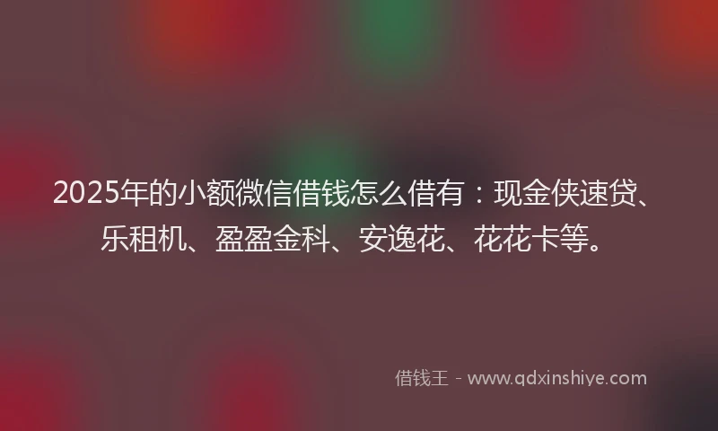 2025年的小额微信借钱怎么借有：现金侠速贷、乐租机、盈盈金科、安逸花、花花卡等。