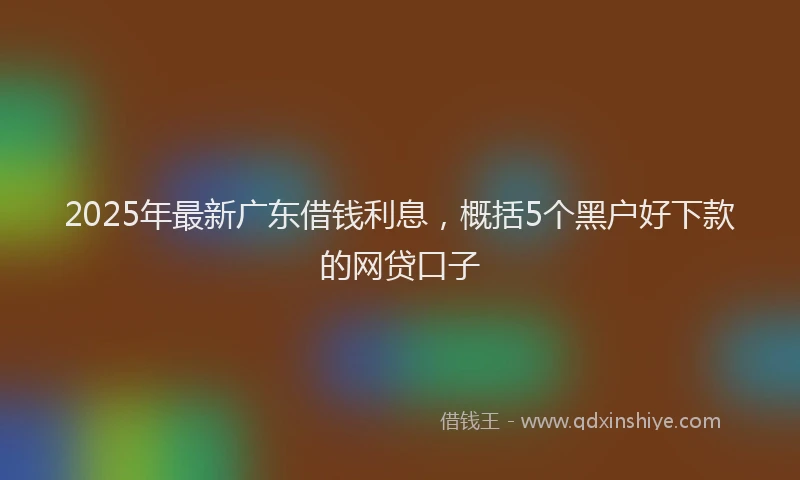 2025年最新广东借钱利息，概括5个黑户好下款的网贷口子