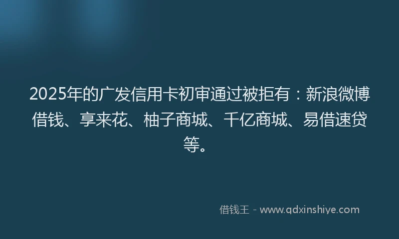 2025年的广发信用卡初审通过被拒有：新浪微博借钱、享来花、柚子商城、千亿商城、易借速贷等。