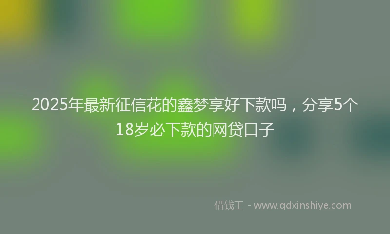 2025年最新征信花的鑫梦享好下款吗，分享5个18岁必下款的网贷口子