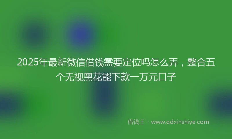 2025年最新微信借钱需要定位吗怎么弄，整合五个无视黑花能下款一万元口子