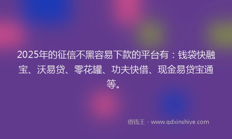 2025年的征信不黑容易下款的平台有：钱袋快融宝、沃易贷、零花罐、功夫快借、现金易贷宝通等。