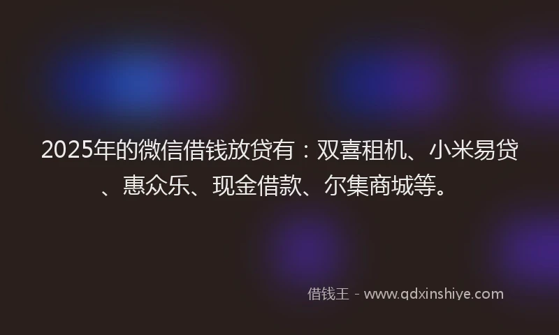 2025年的微信借钱放贷有：双喜租机、小米易贷、惠众乐、现金借款、尔集商城等。