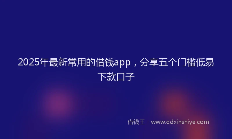 2025年最新常用的借钱app，分享五个门槛低易下款口子