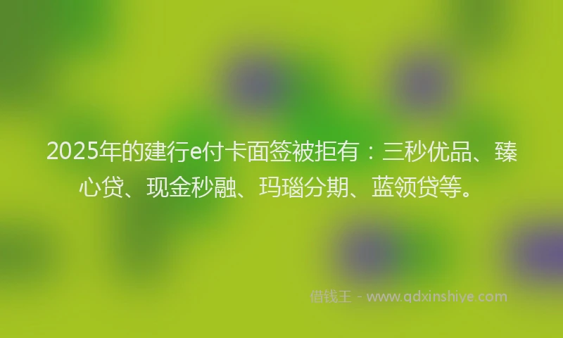 2025年的建行e付卡面签被拒有：三秒优品、臻心贷、现金秒融、玛瑙分期、蓝领贷等。