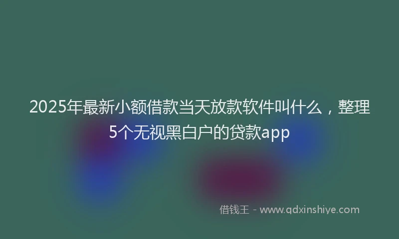 2025年最新小额借款当天放款软件叫什么，整理5个无视黑白户的贷款app