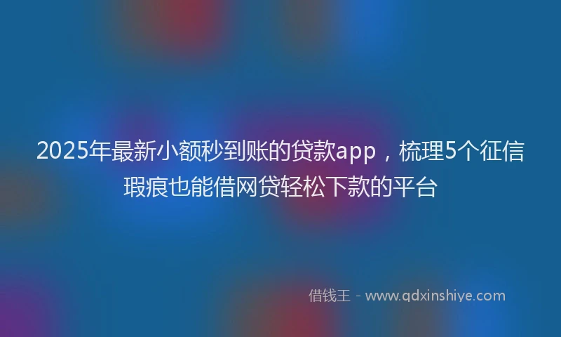 2025年最新小额秒到账的贷款app，梳理5个征信瑕疵也能借网贷轻松下款的平台