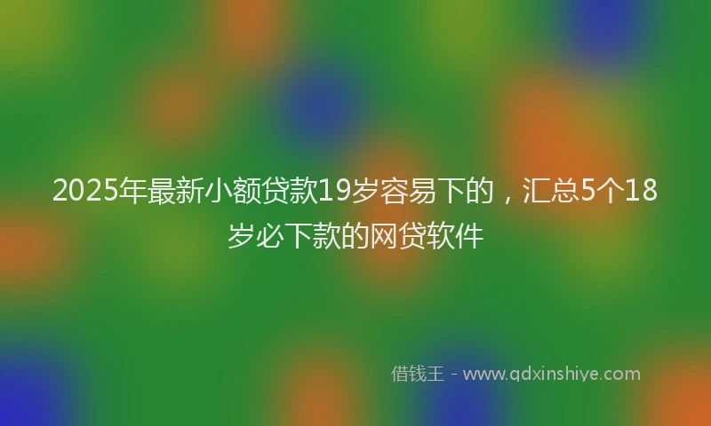 2025年最新小额贷款19岁容易下的，汇总5个18岁必下款的网贷软件