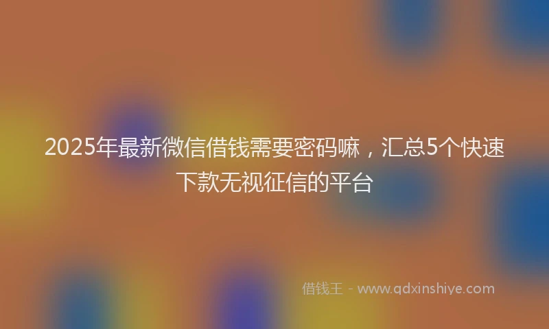 2025年最新微信借钱需要密码嘛，汇总5个快速下款无视征信的平台