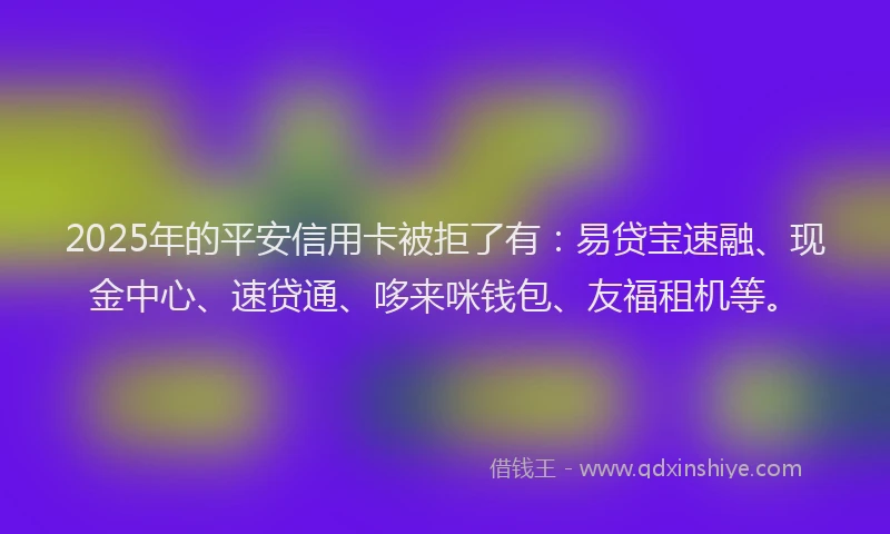 2025年的平安信用卡被拒了有：易贷宝速融、现金中心、速贷通、哆来咪钱包、友福租机等。