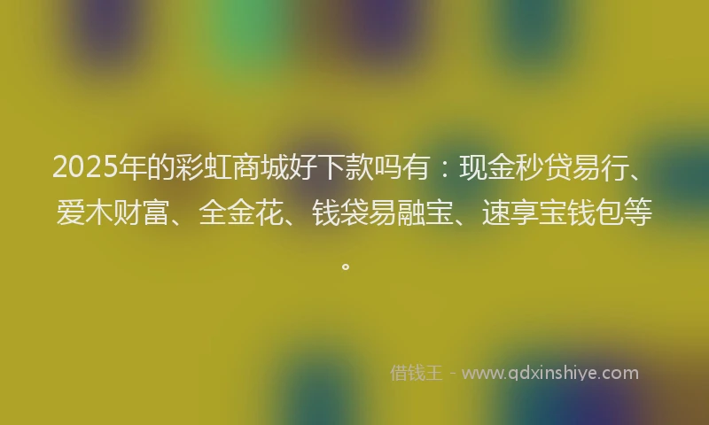 2025年的彩虹商城好下款吗有：现金秒贷易行、爱木财富、全金花、钱袋易融宝、速享宝钱包等。