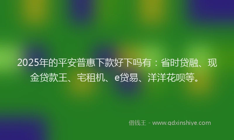 2025年的平安普惠下款好下吗有：省时贷融、现金贷款王、宅租机、e贷易、洋洋花呗等。