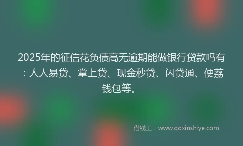 2025年的征信花负债高无逾期能做银行贷款吗有：人人易贷、掌上贷、现金秒贷、闪贷通、便荔钱包等。