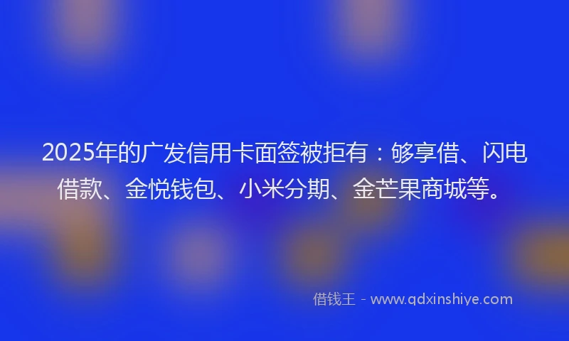 2025年的广发信用卡面签被拒有：够享借、闪电借款、金悦钱包、小米分期、金芒果商城等。
