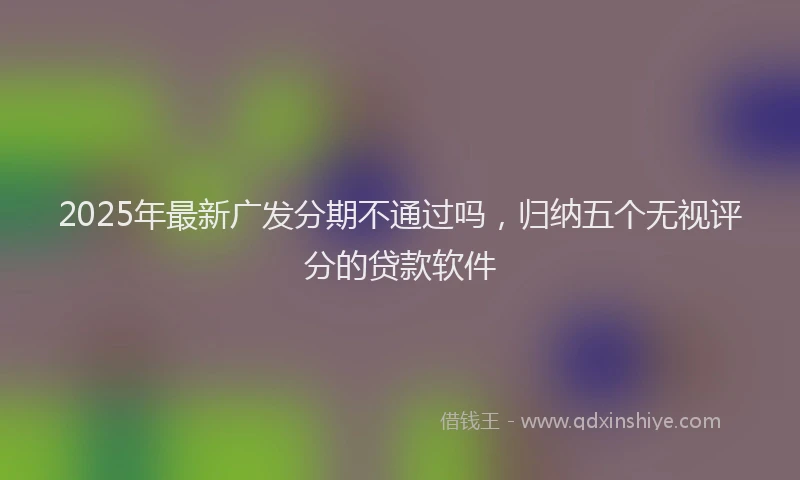 2025年最新广发分期不通过吗，归纳五个无视评分的贷款软件