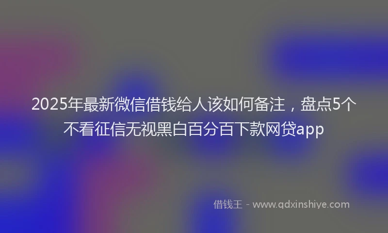 2025年最新微信借钱给人该如何备注，盘点5个不看征信无视黑白百分百下款网贷app