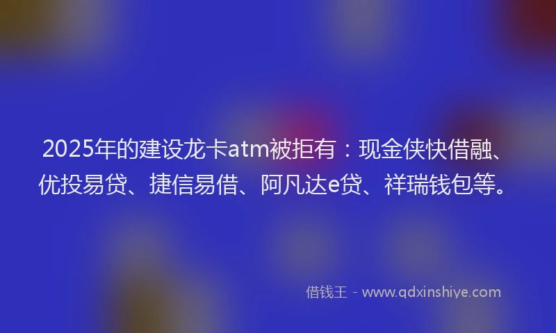 2025年的建设龙卡atm被拒有：现金侠快借融、优投易贷、捷信易借、阿凡达e贷、祥瑞钱包等。