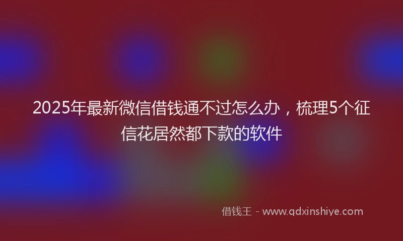 2025年最新微信借钱通不过怎么办，梳理5个征信花居然都下款的软件