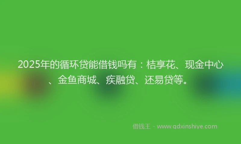 2025年的循环贷能借钱吗有：桔享花、现金中心、金鱼商城、疾融贷、还易贷等。