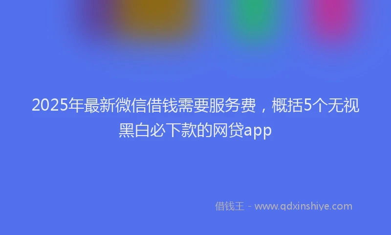 2025年最新微信借钱需要服务费，概括5个无视黑白必下款的网贷app