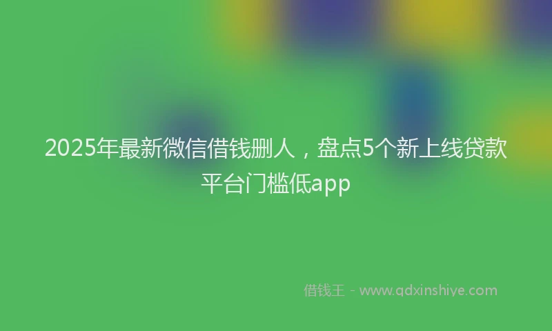 2025年最新微信借钱删人，盘点5个新上线贷款平台门槛低app