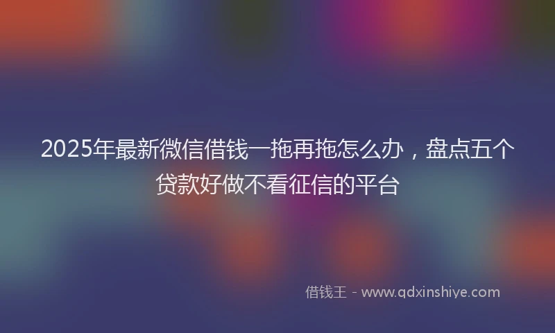 2025年最新微信借钱一拖再拖怎么办，盘点五个贷款好做不看征信的平台