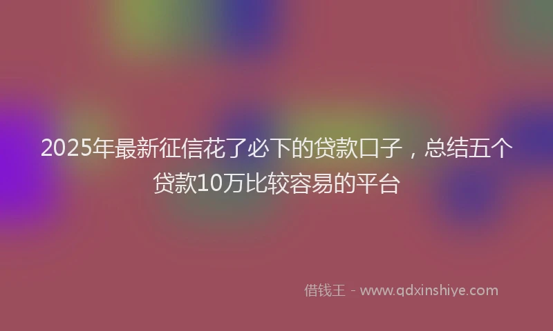 2025年最新征信花了必下的贷款口子，总结五个贷款10万比较容易的平台