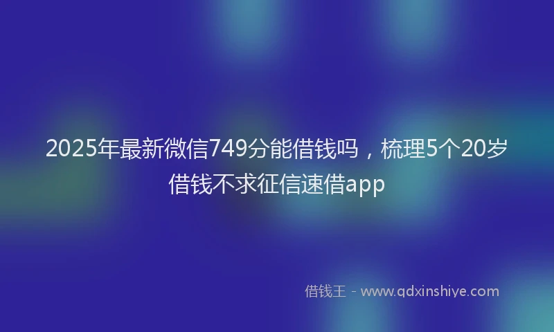 2025年最新微信749分能借钱吗，梳理5个20岁借钱不求征信速借app