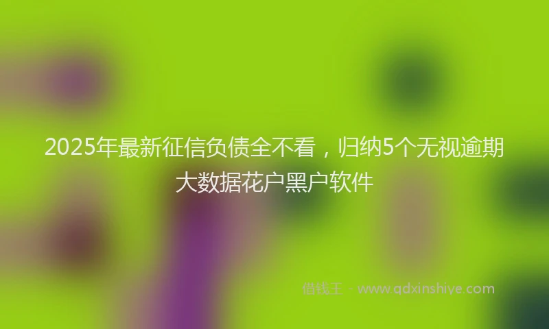 2025年最新征信负债全不看，归纳5个无视逾期大数据花户黑户软件