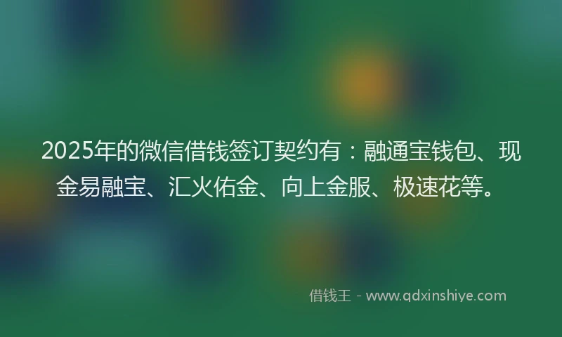 2025年的微信借钱签订契约有：融通宝钱包、现金易融宝、汇火佑金、向上金服、极速花等。