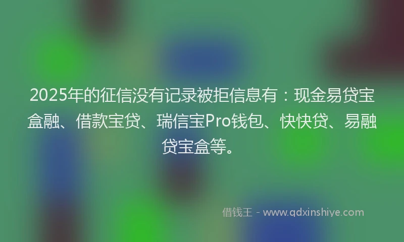 2025年的征信没有记录被拒信息有：现金易贷宝盒融、借款宝贷、瑞信宝Pro钱包、快快贷、易融贷宝盒等。