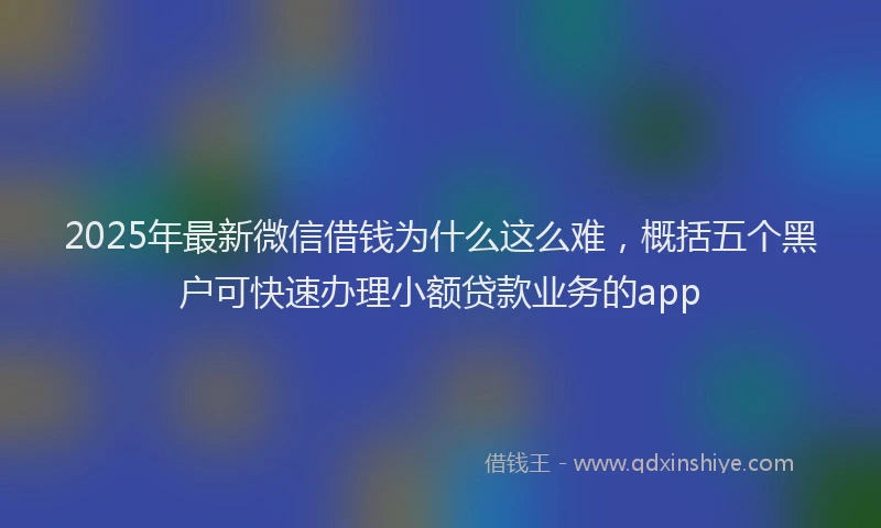 2025年最新微信借钱为什么这么难，概括五个黑户可快速办理小额贷款业务的app