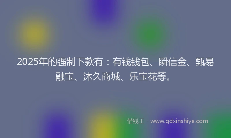 2025年的强制下款有：有钱钱包、瞬信金、甄易融宝、沐久商城、乐宝花等。