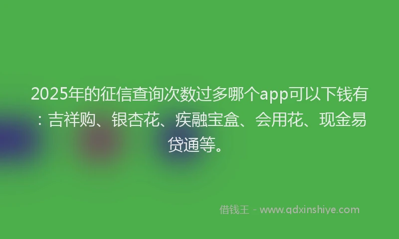 2025年的征信查询次数过多哪个app可以下钱有：吉祥购、银杏花、疾融宝盒、会用花、现金易贷通等。