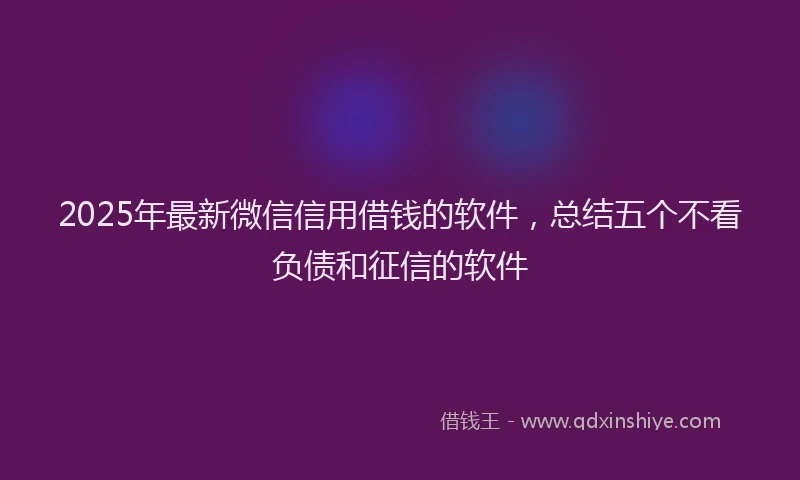 2025年最新微信信用借钱的软件，总结五个不看负债和征信的软件