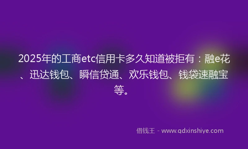 2025年的工商etc信用卡多久知道被拒有：融e花、迅达钱包、瞬信贷通、欢乐钱包、钱袋速融宝等。