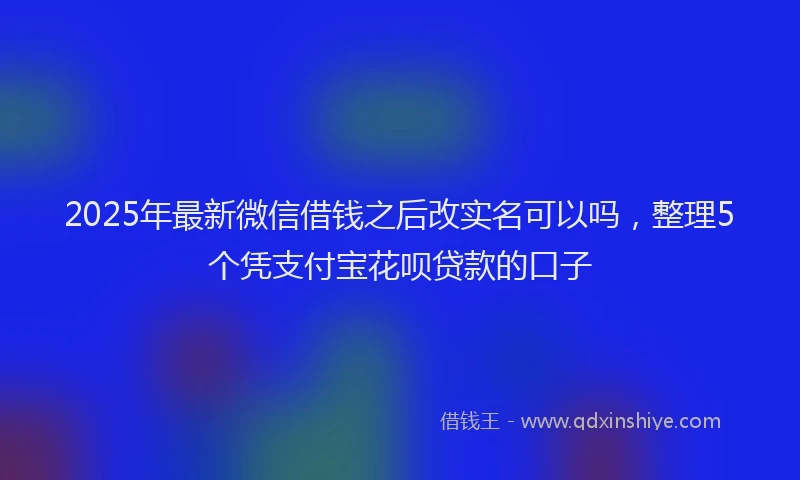 2025年最新微信借钱之后改实名可以吗，整理5个凭支付宝花呗贷款的口子