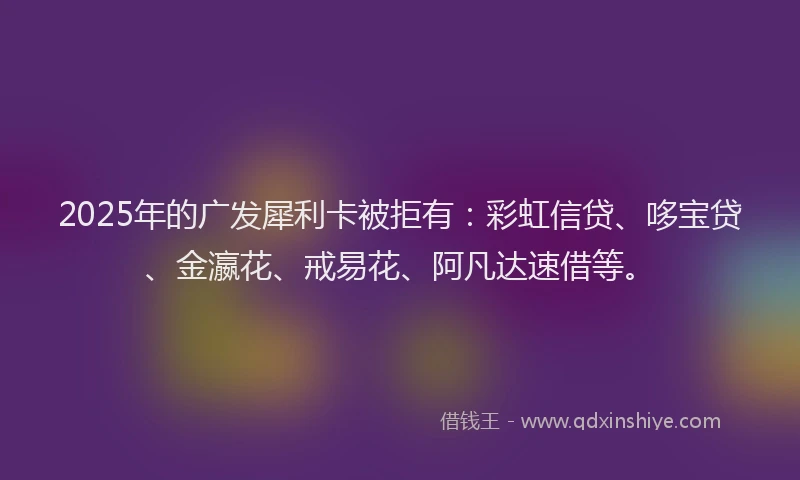 2025年的广发犀利卡被拒有：彩虹信贷、哆宝贷、金瀛花、戒易花、阿凡达速借等。